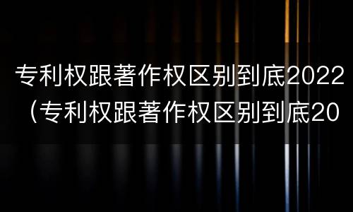 专利权跟著作权区别到底2022（专利权跟著作权区别到底2022年还有吗）