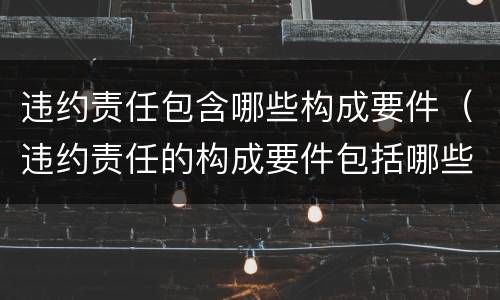 违约责任包含哪些构成要件（违约责任的构成要件包括哪些）