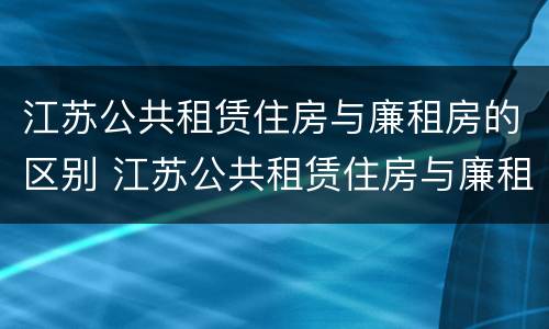 江苏公共租赁住房与廉租房的区别 江苏公共租赁住房与廉租房的区别在哪