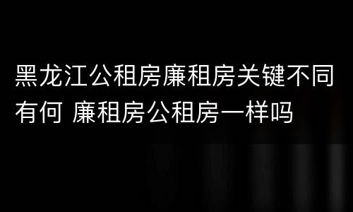 黑龙江公租房廉租房关键不同有何 廉租房公租房一样吗