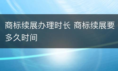 商标续展办理时长 商标续展要多久时间