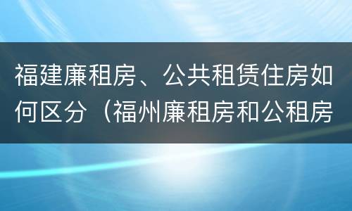 福建廉租房、公共租赁住房如何区分（福州廉租房和公租房）