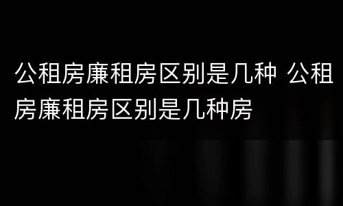 公租房廉租房区别是几种 公租房廉租房区别是几种房