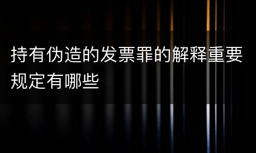 持有伪造的发票罪的解释重要规定有哪些