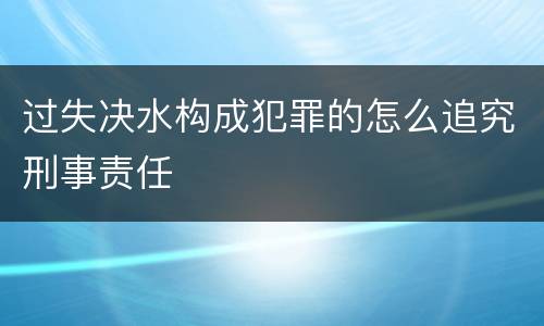 过失决水构成犯罪的怎么追究刑事责任