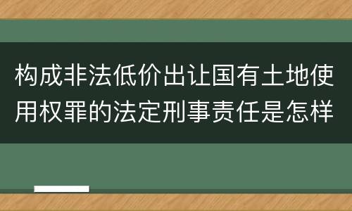 构成非法低价出让国有土地使用权罪的法定刑事责任是怎样的