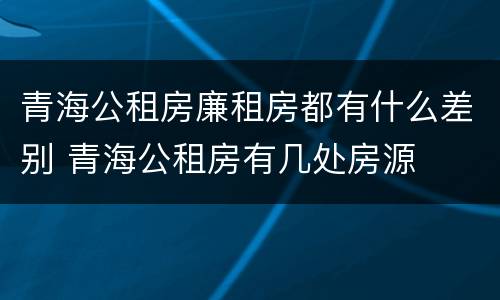 青海公租房廉租房都有什么差别 青海公租房有几处房源