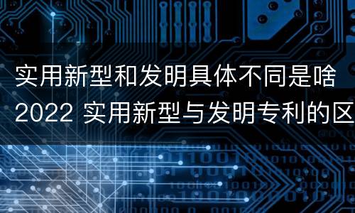 实用新型和发明具体不同是啥2022 实用新型与发明专利的区别有哪些