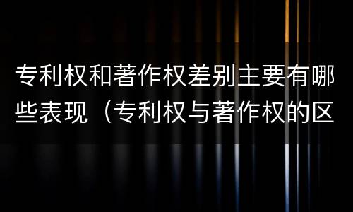 专利权和著作权差别主要有哪些表现（专利权与著作权的区别与联系）