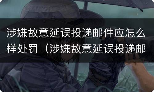 涉嫌故意延误投递邮件应怎么样处罚（涉嫌故意延误投递邮件应怎么样处罚）