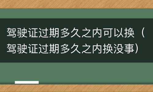 驾驶证过期多久之内可以换（驾驶证过期多久之内换没事）