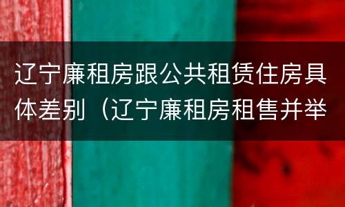 辽宁廉租房跟公共租赁住房具体差别（辽宁廉租房租售并举）