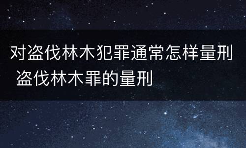 对盗伐林木犯罪通常怎样量刑 盗伐林木罪的量刑