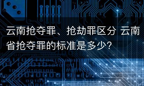 云南抢夺罪、抢劫罪区分 云南省抢夺罪的标准是多少?