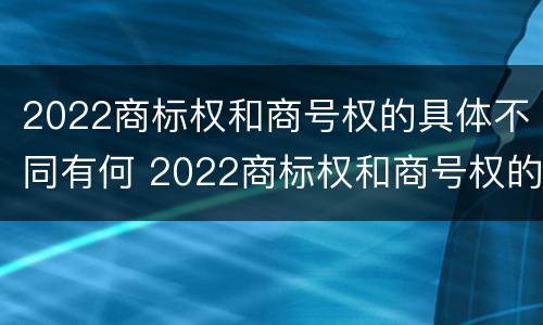 2022商标权和商号权的具体不同有何 2022商标权和商号权的具体不同有何意义