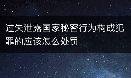 过失泄露国家秘密行为构成犯罪的应该怎么处罚