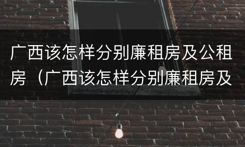 广西该怎样分别廉租房及公租房（广西该怎样分别廉租房及公租房的区别）