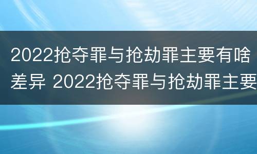 2022抢夺罪与抢劫罪主要有啥差异 2022抢夺罪与抢劫罪主要有啥差异和不同