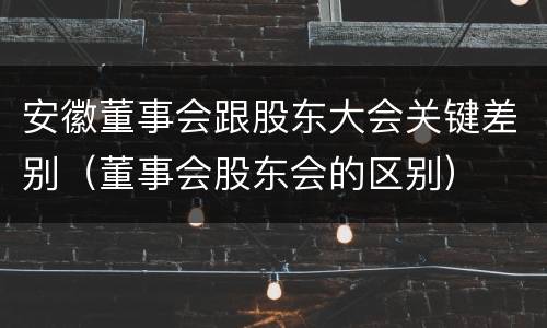 安徽董事会跟股东大会关键差别（董事会股东会的区别）