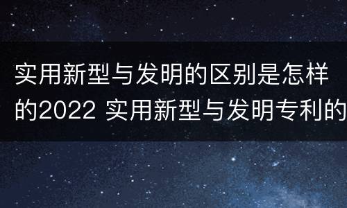 实用新型与发明的区别是怎样的2022 实用新型与发明专利的区别有哪些