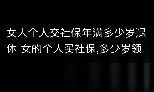 女人个人交社保年满多少岁退休 女的个人买社保,多少岁领退休金