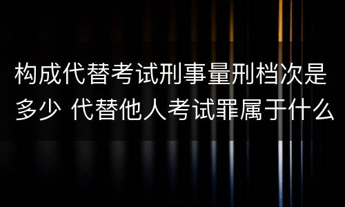 构成代替考试刑事量刑档次是多少 代替他人考试罪属于什么类犯罪