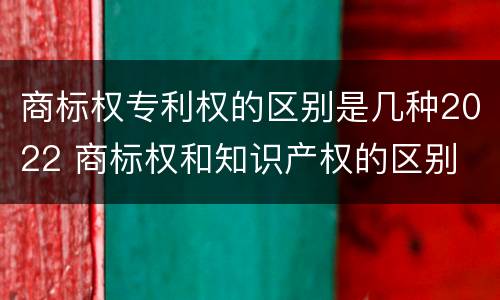 商标权专利权的区别是几种2022 商标权和知识产权的区别