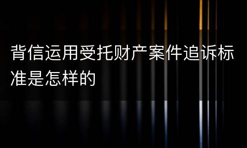 背信运用受托财产案件追诉标准是怎样的