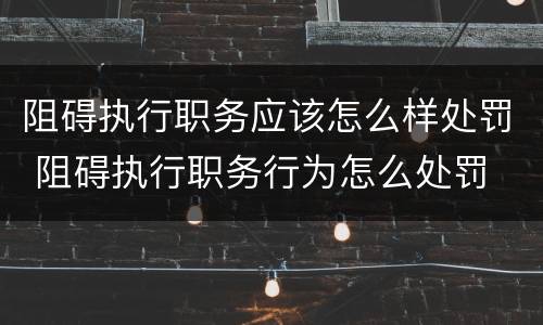 阻碍执行职务应该怎么样处罚 阻碍执行职务行为怎么处罚