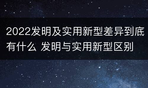 2022发明及实用新型差异到底有什么 发明与实用新型区别