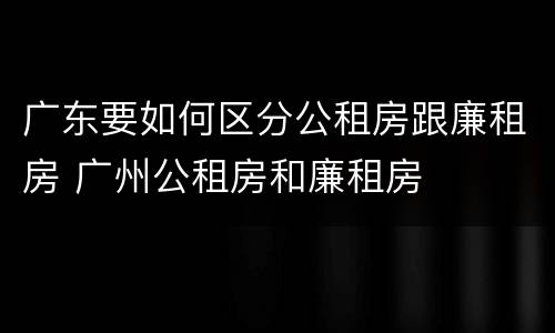 广东要如何区分公租房跟廉租房 广州公租房和廉租房