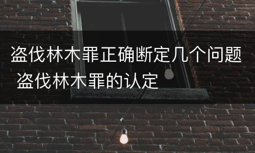 盗伐林木罪正确断定几个问题 盗伐林木罪的认定