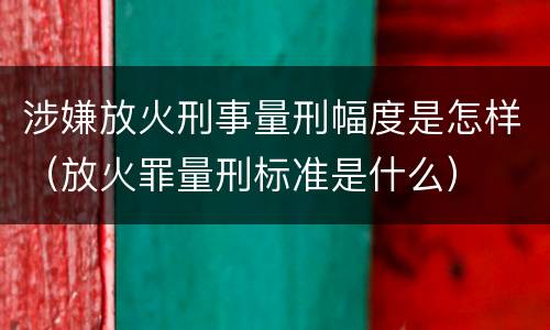 涉嫌放火刑事量刑幅度是怎样（放火罪量刑标准是什么）