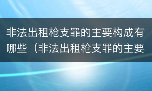 非法出租枪支罪的主要构成有哪些（非法出租枪支罪的主要构成有哪些条件）