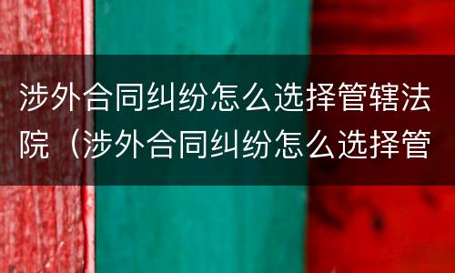 涉外合同纠纷怎么选择管辖法院（涉外合同纠纷怎么选择管辖法院起诉）