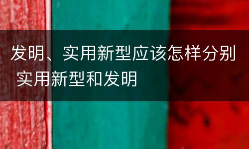 发明、实用新型应该怎样分别 实用新型和发明