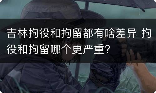 吉林拘役和拘留都有啥差异 拘役和拘留哪个更严重?