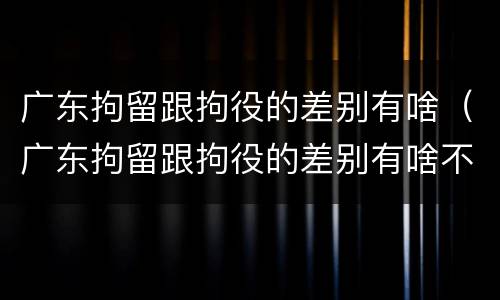 广东拘留跟拘役的差别有啥（广东拘留跟拘役的差别有啥不一样）