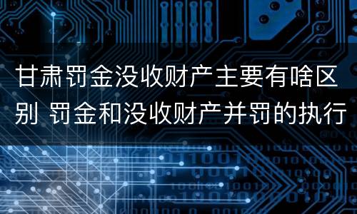 甘肃罚金没收财产主要有啥区别 罚金和没收财产并罚的执行顺序