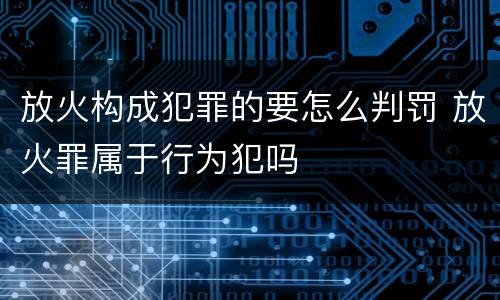 放火构成犯罪的要怎么判罚 放火罪属于行为犯吗