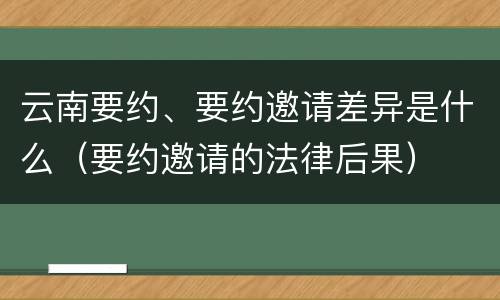 云南要约、要约邀请差异是什么（要约邀请的法律后果）