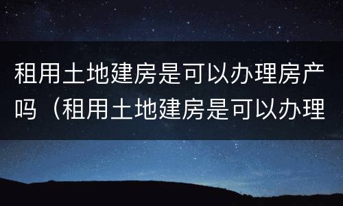 租用土地建房是可以办理房产吗（租用土地建房是可以办理房产吗合法吗）