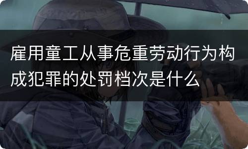 雇用童工从事危重劳动行为构成犯罪的处罚档次是什么