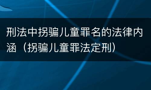 刑法中拐骗儿童罪名的法律内涵（拐骗儿童罪法定刑）