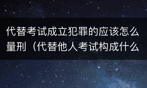 代替考试成立犯罪的应该怎么量刑（代替他人考试构成什么罪）