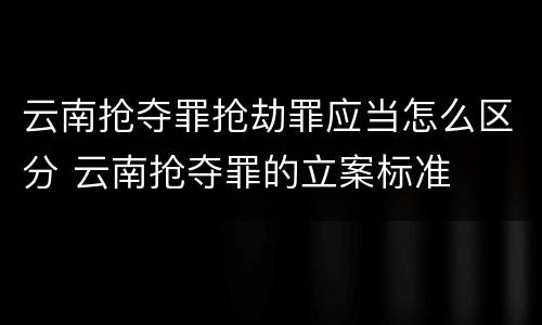 云南抢夺罪抢劫罪应当怎么区分 云南抢夺罪的立案标准