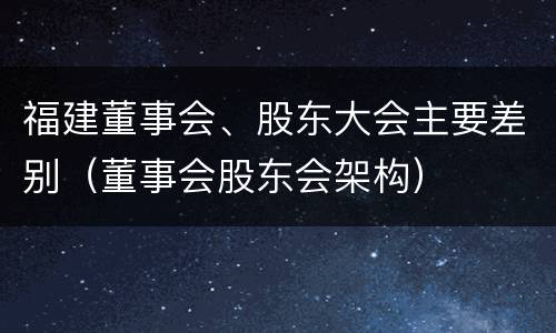 福建董事会、股东大会主要差别（董事会股东会架构）