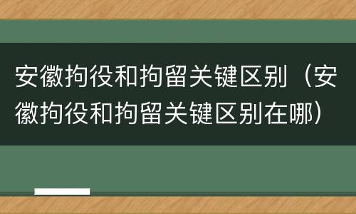 安徽拘役和拘留关键区别（安徽拘役和拘留关键区别在哪）