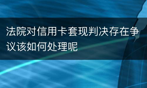 法院对信用卡套现判决存在争议该如何处理呢