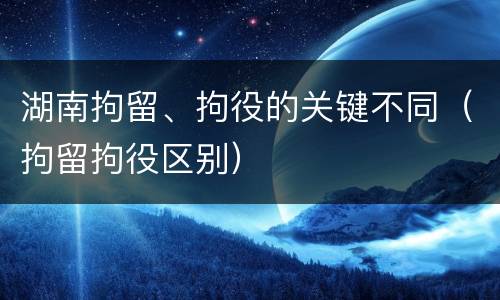 湖南拘留、拘役的关键不同（拘留拘役区别）